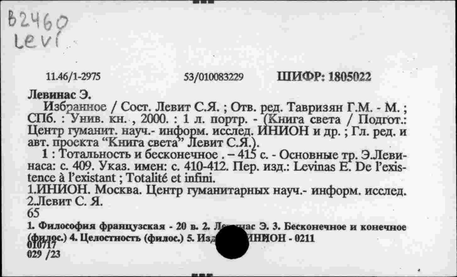 ﻿levf
11.46/1-2975	53/010083229 ШИФР: 1805022
Левинас Э.
Избранное / Сост. Левит С.Я. ; Отв. ред. Тавризян Г.М. - М. ; СПб. : Унив. кн. , 2000. : 1 л. портр. - (Книга света / Подгот.: Центр гуманит. науч,- информ, исслед. ИНИОН и др. ; Гл. ред. и авт. проекта “Книга света5’ Левит С.Я.).
1 : Тотальность и бесконечное . - 415 с. - Основные тр. Э.Леви-наса: с. 409. Указ, имен: с. 410-412. Пер. изд.: Levinas Е. De l’existence à l’existant ; Totalité et infini.
1.	ИНИОН. Москва. Центр гуманитарных науч,- информ, исслед.
2.	Левит С. Я.
65
1. Философия французская - 20 в. 2. J^awac Э. 3. Бесконечное и конечное Целостность (филос.) 5. ИзЛшИОН - 0211
029 /23